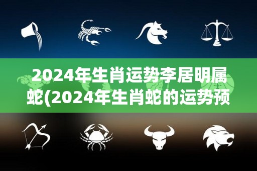 2024年生肖运势李居明属蛇(2024年生肖蛇的运势预测)