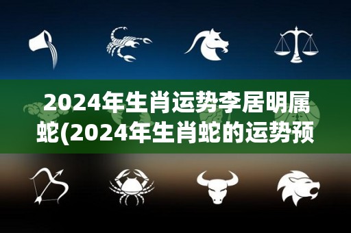 2024年生肖运势李居明属蛇(2024年生肖蛇的运势预测)