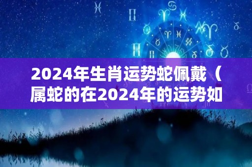 2024年生肖运势蛇佩戴（属蛇的在2024年的运势如何）