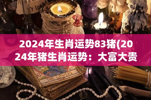 2024年生肖运势83猪(2024年猪生肖运势：大富大贵，诸事顺利)