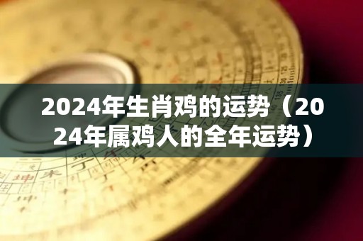 2024年生肖鸡的运势（2024年属鸡人的全年运势）