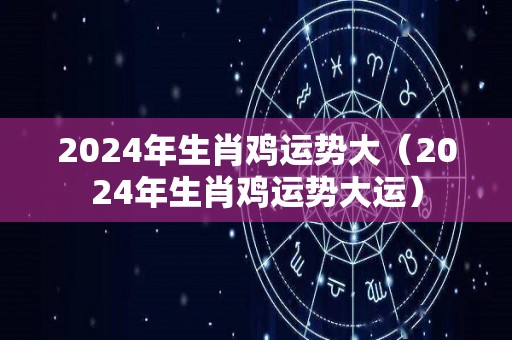 2024年生肖鸡运势大（2024年生肖鸡运势大运）