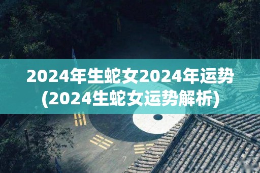 2024年生蛇女2024年运势(2024生蛇女运势解析)