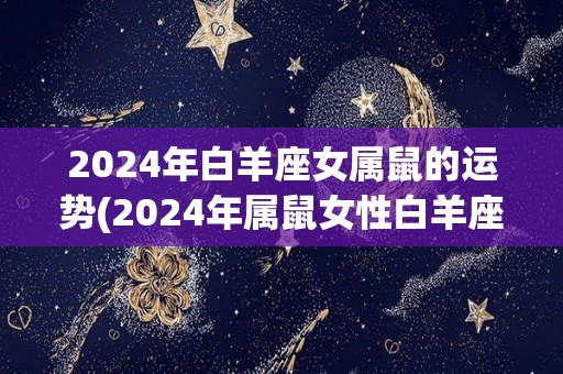 2024年白羊座女属鼠的运势(2024年属鼠女性白羊座的运势展望)