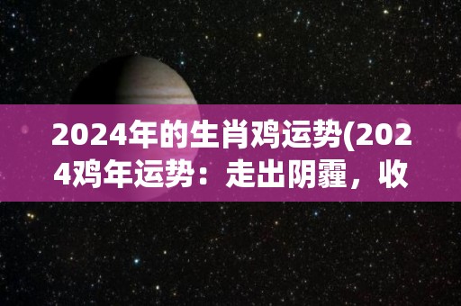 2024年的生肖鸡运势(2024鸡年运势：走出阴霾，收获丰盈)