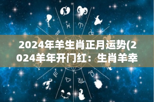 2024年羊生肖正月运势(2024羊年开门红：生肖羊幸运亨通)