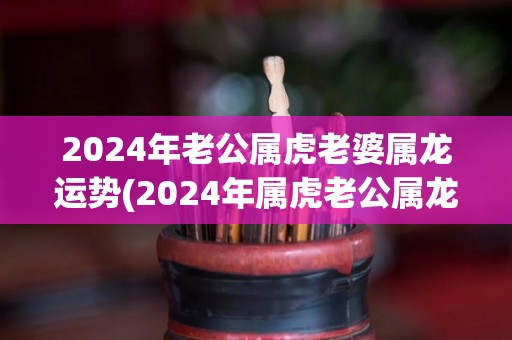 2024年老公属虎老婆属龙运势(2024年属虎老公属龙老婆的运势预测)