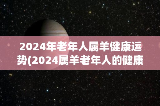 2024年老年人属羊健康运势(2024属羊老年人的健康运势预测)