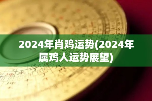 2024年肖鸡运势(2024年属鸡人运势展望)