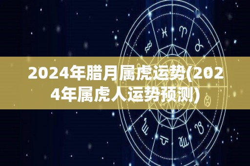 2024年腊月属虎运势(2024年属虎人运势预测)