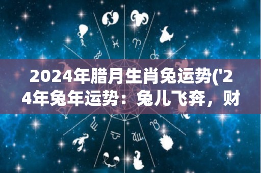 2024年腊月生肖兔运势('24年兔年运势：兔儿飞奔，财运亨通')
