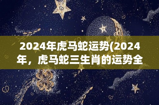 2024年虎马蛇运势(2024年，虎马蛇三生肖的运势全面解析)