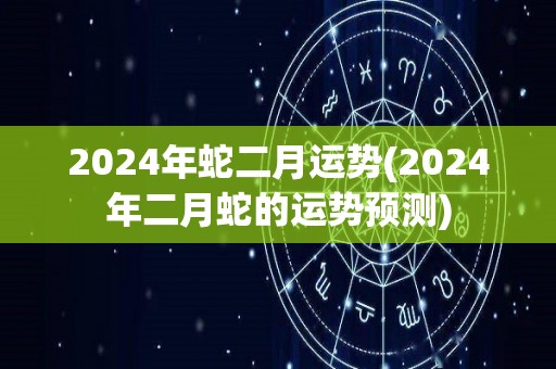 2024年蛇二月运势(2024年二月蛇的运势预测)