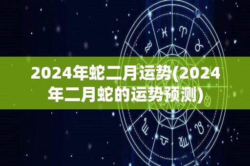 2024年蛇二月运势(2024年二月蛇的运势预测)