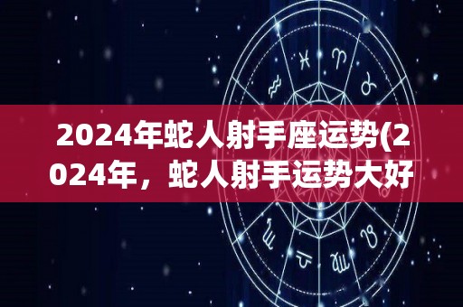 2024年蛇人射手座运势(2024年，蛇人射手运势大好！)