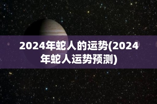 2024年蛇人的运势(2024年蛇人运势预测)