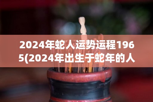 2024年蛇人运势运程1965(2024年出生于蛇年的人的运势预测)