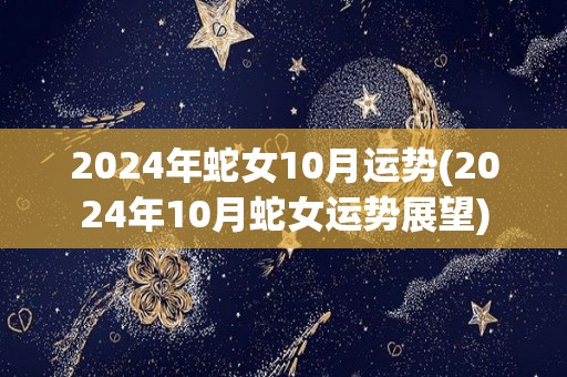 2024年蛇女10月运势(2024年10月蛇女运势展望)