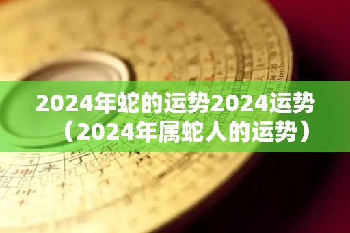 2024年蛇的运势2024运势（2024年属蛇人的运势）