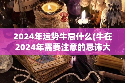 2024年运势牛忌什么(牛在2024年需要注意的忌讳大揭秘)