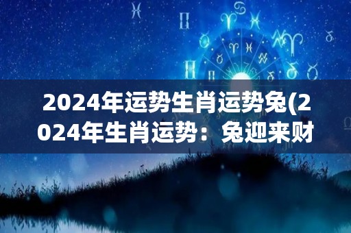 2024年运势生肖运势兔(2024年生肖运势：兔迎来财富和感情双丰收！)