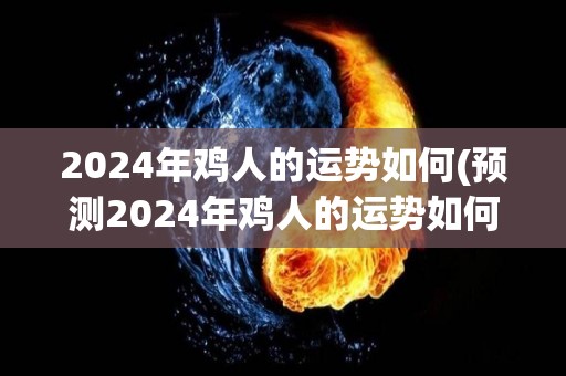 2024年鸡人的运势如何(预测2024年鸡人的运势如何)