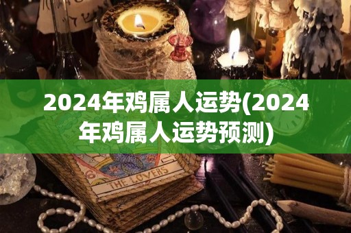 2024年鸡属人运势(2024年鸡属人运势预测)