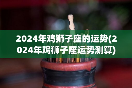 2024年鸡狮子座的运势(2024年鸡狮子座运势测算)