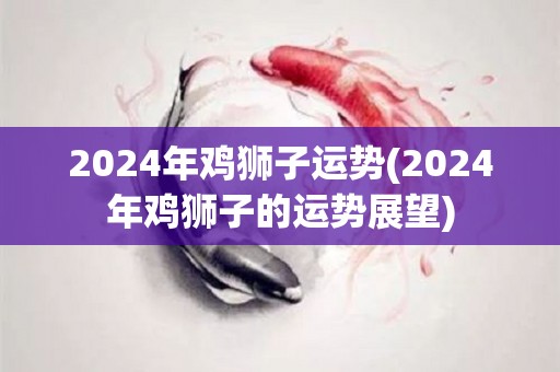 2024年鸡狮子运势(2024年鸡狮子的运势展望)