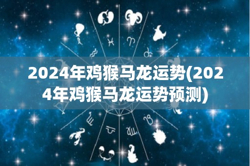 2024年鸡猴马龙运势(2024年鸡猴马龙运势预测)