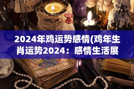 2024年鸡运势感情(鸡年生肖运势2024：感情生活展望)