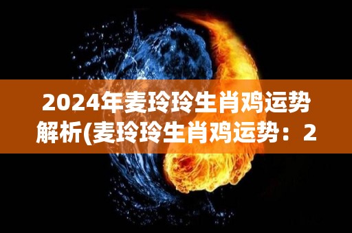 2024年麦玲玲生肖鸡运势解析(麦玲玲生肖鸡运势：2024年幸运之星照耀，贵人相助步步高升)