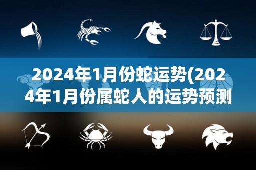2024年1月份蛇运势(2024年1月份属蛇人的运势预测)