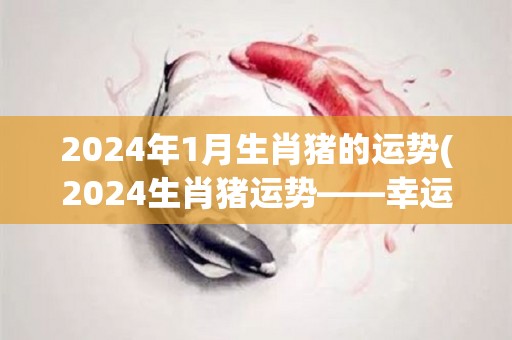 2024年1月生肖猪的运势(2024生肖猪运势——幸运降临，事业逐渐升温)