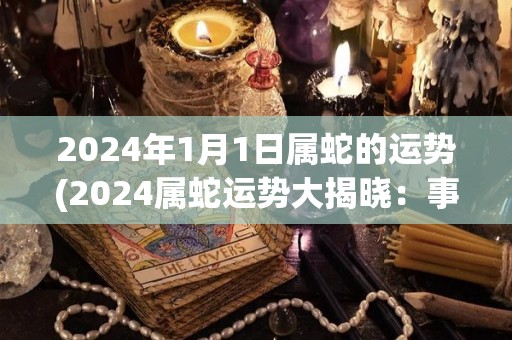 2024年1月1日属蛇的运势(2024属蛇运势大揭晓：事业稳步发展，财运亨通！)