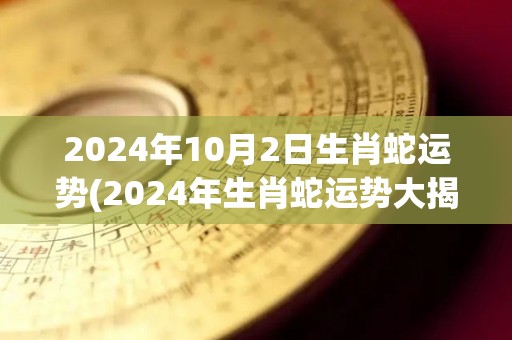 2024年10月2日生肖蛇运势(2024年生肖蛇运势大揭秘！)