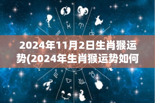 2024年11月2日生肖猴运势(2024年生肖猴运势如何，事业、财运、感情运如何？)