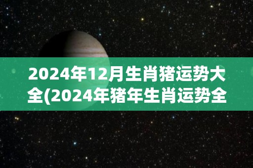 2024年12月生肖猪运势大全(2024年猪年生肖运势全解析)