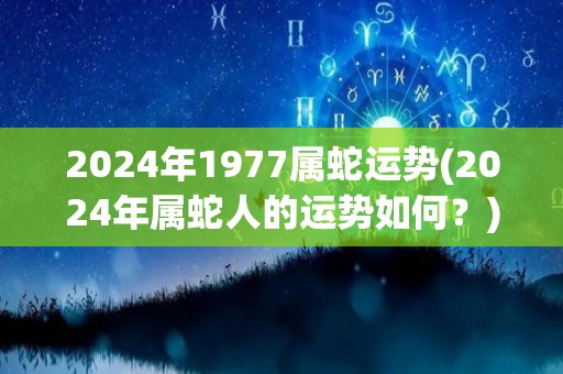 2024年1977属蛇运势(2024年属蛇人的运势如何？)