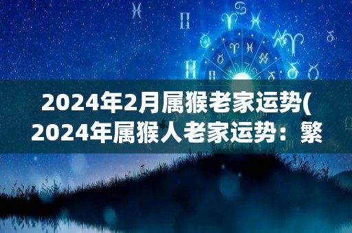 2024年2月属猴老家运势(2024年属猴人老家运势：繁荣兴旺，财源广进)