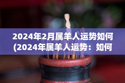 2024年2月属羊人运势如何(2024年属羊人运势：如何在未来的2月中度过顺利的一月？)
