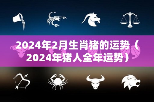 2024年2月生肖猪的运势（2024年猪人全年运势）