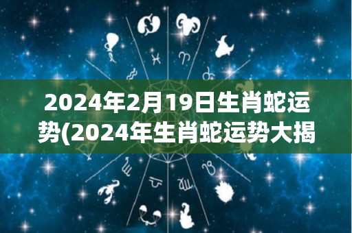 2024年2月19日生肖蛇运势(2024年生肖蛇运势大揭秘！)