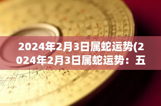 2024年2月3日属蛇运势(2024年2月3日属蛇运势：五行有利，求财路得双赢)