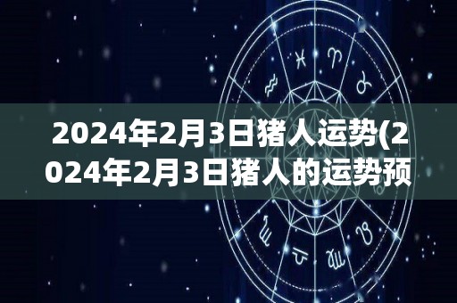 2024年2月3日猪人运势(2024年2月3日猪人的运势预测)