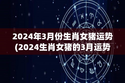 2024年3月份生肖女猪运势(2024生肖女猪的3月运势大揭秘！)