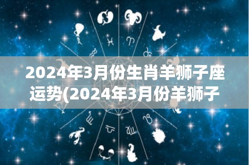 2024年3月份生肖羊狮子座运势(2024年3月份羊狮子座运程解析)