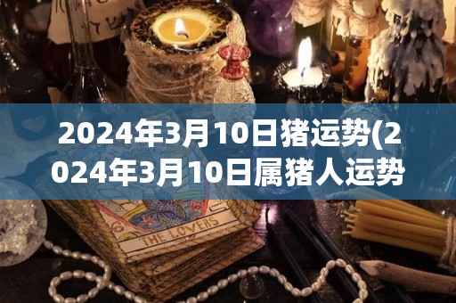 2024年3月10日猪运势(2024年3月10日属猪人运势简析)