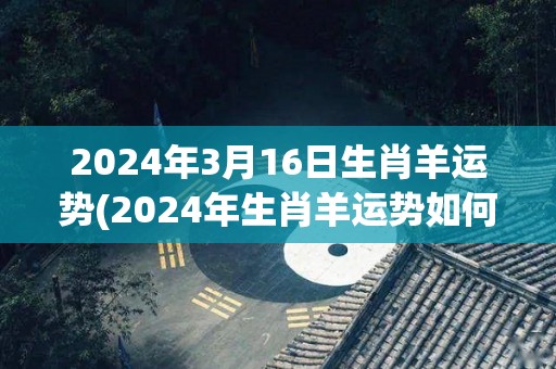 2024年3月16日生肖羊运势(2024年生肖羊运势如何？)