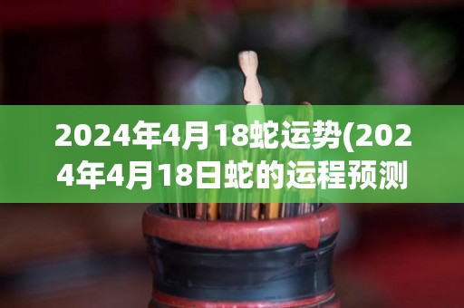 2024年4月18蛇运势(2024年4月18日蛇的运程预测)